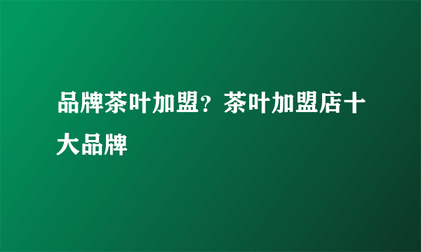 品牌茶叶加盟？茶叶加盟店十大品牌