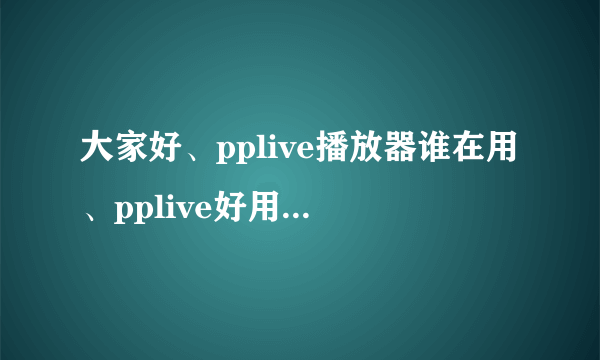 大家好、pplive播放器谁在用、pplive好用吗、给我讲讲吧 谢谢