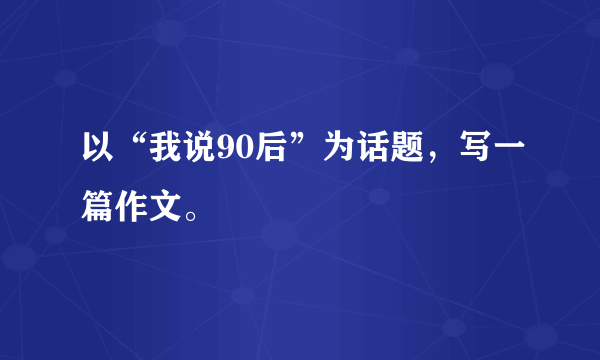 以“我说90后”为话题，写一篇作文。