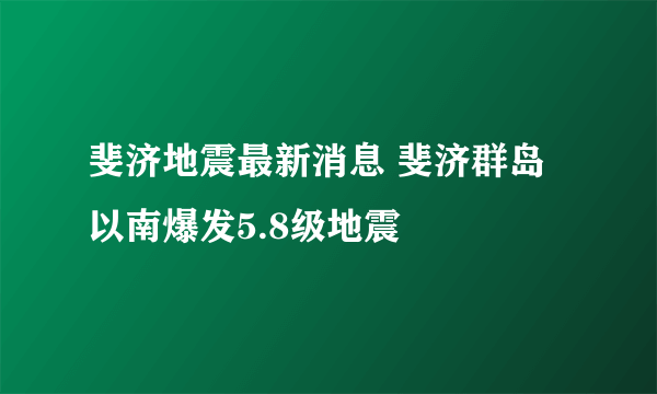 斐济地震最新消息 斐济群岛以南爆发5.8级地震