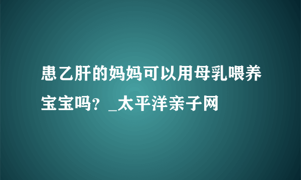 患乙肝的妈妈可以用母乳喂养宝宝吗？_太平洋亲子网