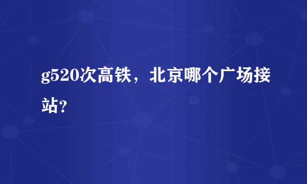 g520次高铁，北京哪个广场接站？