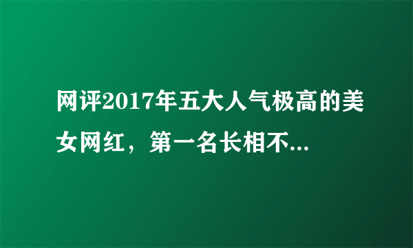 网评2017年五大人气极高的美女网红，第一名长相不输明星！