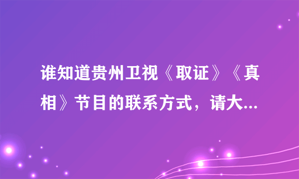 谁知道贵州卫视《取证》《真相》节目的联系方式，请大家帮帮忙