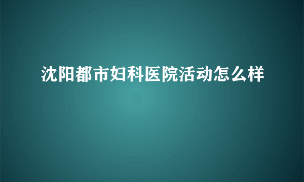 沈阳都市妇科医院活动怎么样