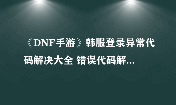 《DNF手游》韩服登录异常代码解决大全 错误代码解决方法分享