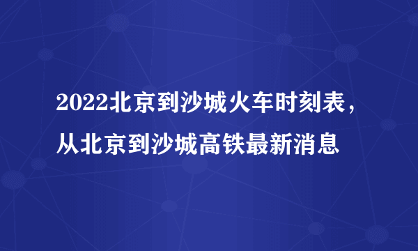 2022北京到沙城火车时刻表，从北京到沙城高铁最新消息