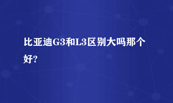 比亚迪G3和L3区别大吗那个好?