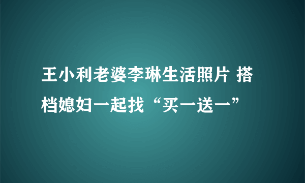 王小利老婆李琳生活照片 搭档媳妇一起找“买一送一”