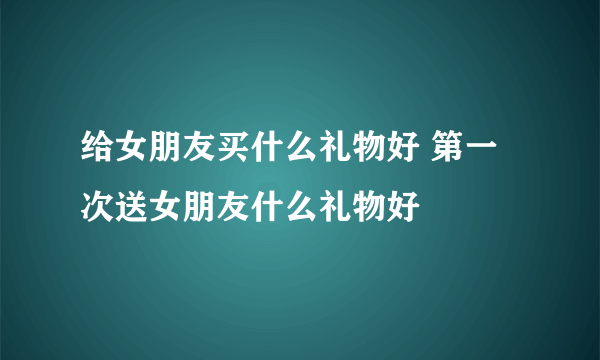 给女朋友买什么礼物好 第一次送女朋友什么礼物好