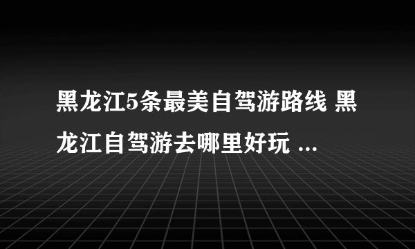 黑龙江5条最美自驾游路线 黑龙江自驾游去哪里好玩 黑龙江自驾景点