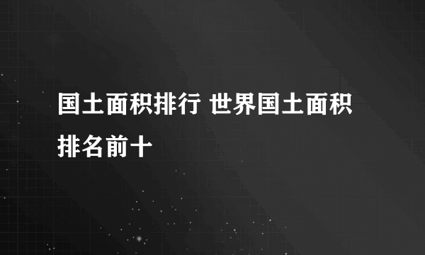 国土面积排行 世界国土面积排名前十