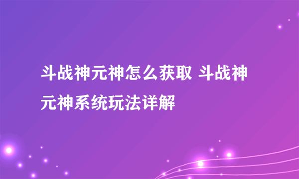 斗战神元神怎么获取 斗战神元神系统玩法详解