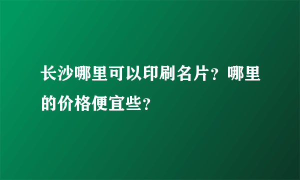 长沙哪里可以印刷名片？哪里的价格便宜些？