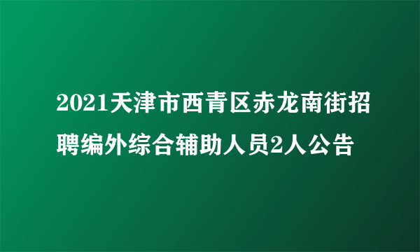 2021天津市西青区赤龙南街招聘编外综合辅助人员2人公告