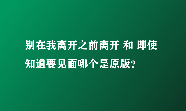 别在我离开之前离开 和 即使知道要见面哪个是原版？