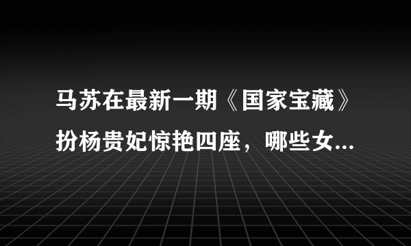 马苏在最新一期《国家宝藏》扮杨贵妃惊艳四座，哪些女明星扮过杨贵妃？