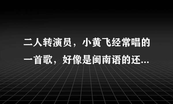 二人转演员，小黄飞经常唱的一首歌，好像是闽南语的还是啥的，歌名叫啥名字啊？知道的说下，不胜感激！