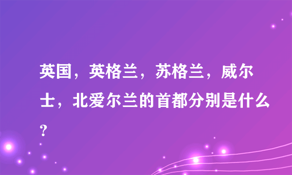 英国，英格兰，苏格兰，威尔士，北爱尔兰的首都分别是什么？