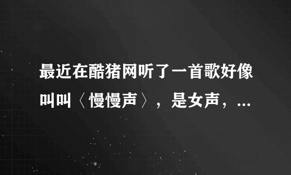 最近在酷猪网听了一首歌好像叫叫〈慢慢声〉，是女声，很好听的。后来又找不到了， 谁帮帮我啊。