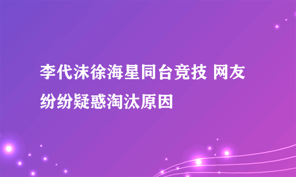 李代沫徐海星同台竞技 网友纷纷疑惑淘汰原因