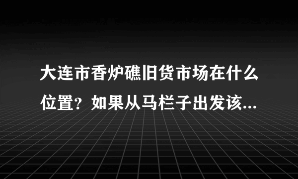 大连市香炉礁旧货市场在什么位置？如果从马栏子出发该怎么走？