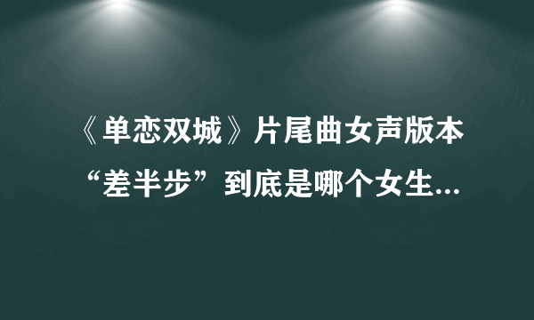 《单恋双城》片尾曲女声版本“差半步”到底是哪个女生唱的呀？求求求。