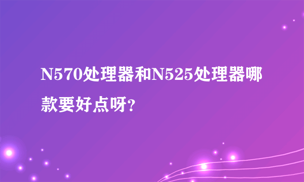 N570处理器和N525处理器哪款要好点呀？