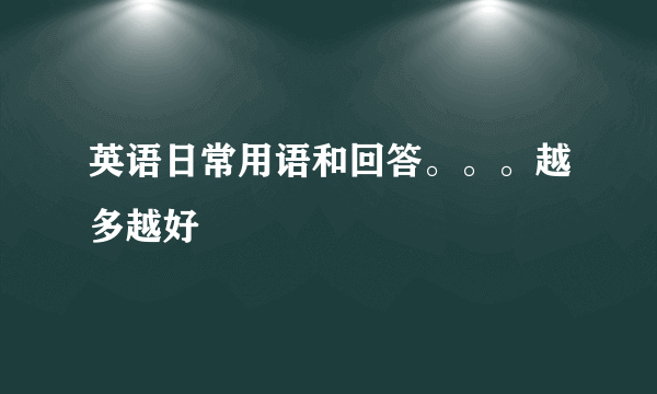 英语日常用语和回答。。。越多越好