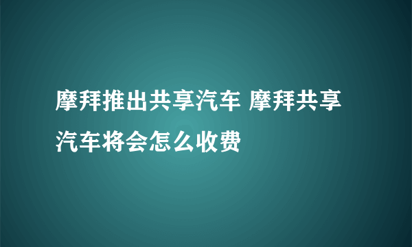 摩拜推出共享汽车 摩拜共享汽车将会怎么收费