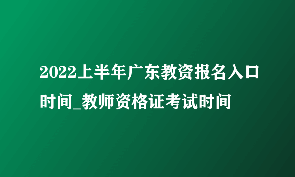 2022上半年广东教资报名入口时间_教师资格证考试时间