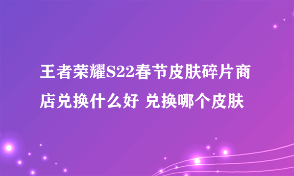 王者荣耀S22春节皮肤碎片商店兑换什么好 兑换哪个皮肤