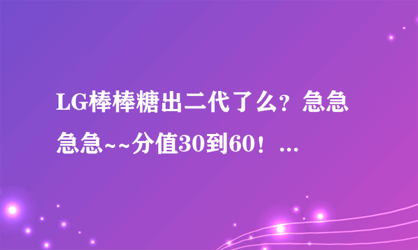 LG棒棒糖出二代了么？急急急急~~分值30到60！！（还可以加！我豁出去了）但我要完美答案！