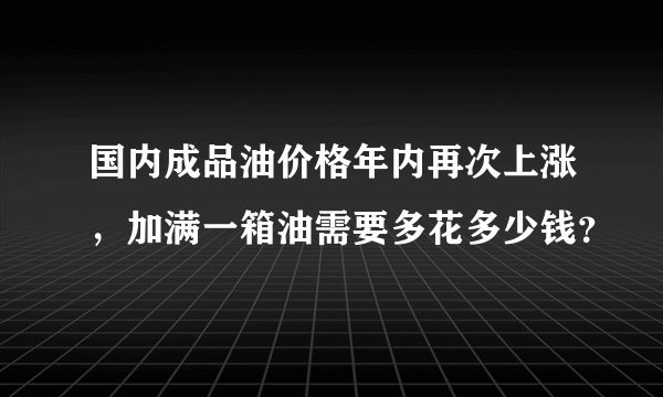 国内成品油价格年内再次上涨，加满一箱油需要多花多少钱？