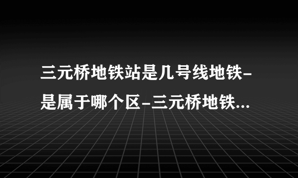 三元桥地铁站是几号线地铁-是属于哪个区-三元桥地铁站末班车时间表