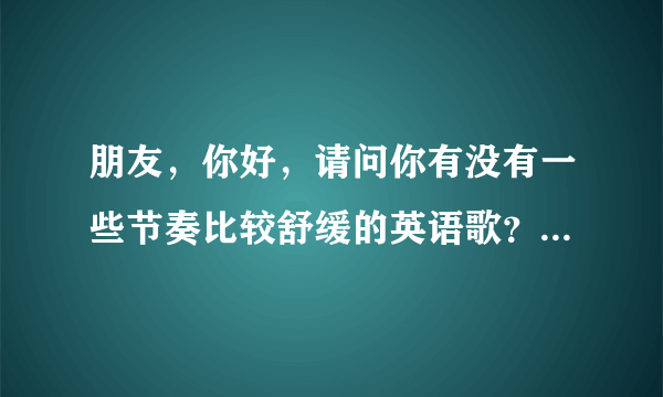 朋友，你好，请问你有没有一些节奏比较舒缓的英语歌？最好是能够练习英语听力的歌曲？