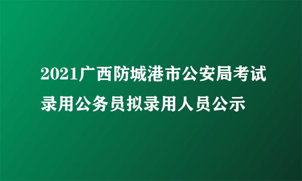 2021广西防城港市公安局考试录用公务员拟录用人员公示