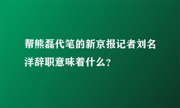 帮熊磊代笔的新京报记者刘名洋辞职意味着什么？