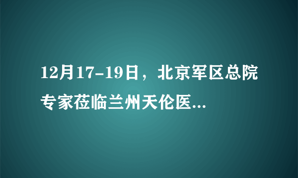 12月17-19日，北京军区总院专家莅临兰州天伦医院会诊，倾力冲刺好孕