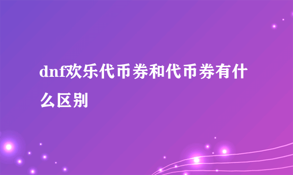 dnf欢乐代币券和代币券有什么区别