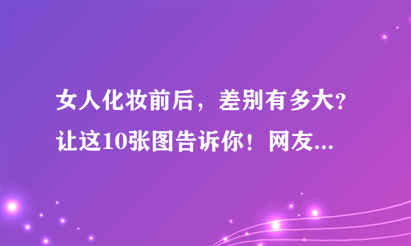 女人化妆前后，差别有多大？让这10张图告诉你！网友：不必整容了