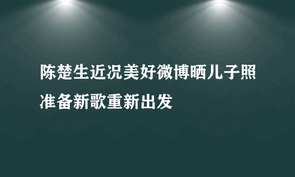 陈楚生近况美好微博晒儿子照准备新歌重新出发