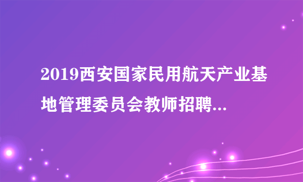 2019西安国家民用航天产业基地管理委员会教师招聘公告（46人）