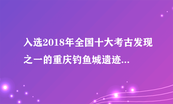 入选2018年全国十大考古发现之一的重庆钓鱼城遗迹包含什么？