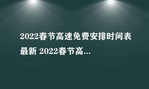 2022春节高速免费安排时间表最新 2022春节高速免费几天