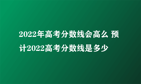 2022年高考分数线会高么 预计2022高考分数线是多少