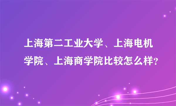 上海第二工业大学、上海电机学院、上海商学院比较怎么样？