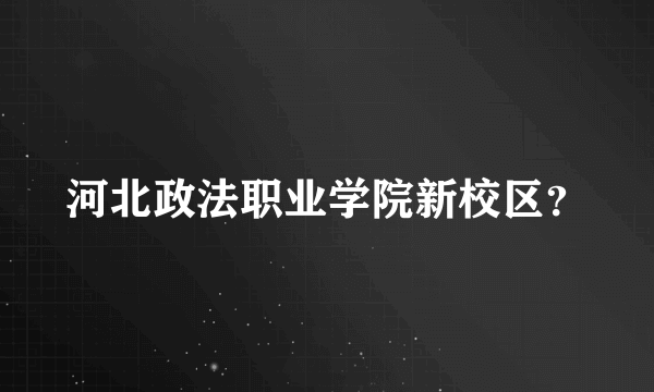 河北政法职业学院新校区？