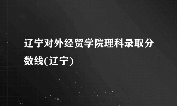 辽宁对外经贸学院理科录取分数线(辽宁)