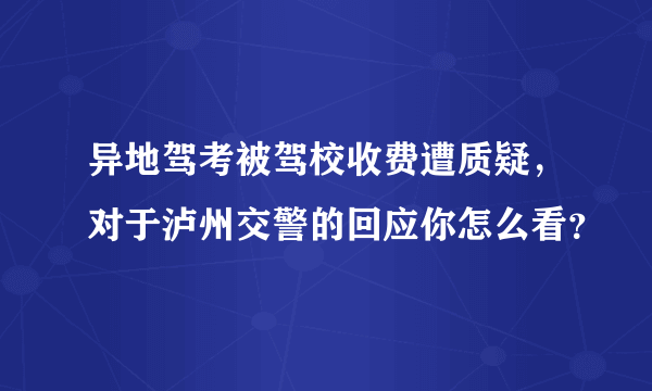 异地驾考被驾校收费遭质疑，对于泸州交警的回应你怎么看？